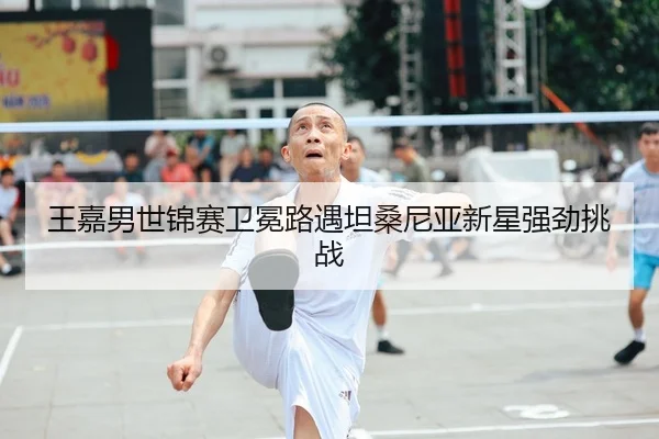 王嘉男世锦赛卫冕路遇坦桑尼亚新星强劲挑战